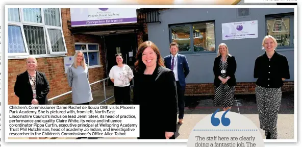  ??  ?? Children’s Commission­er Dame Rachel de Souza OBE visits Phoenix Park Academy. She is pictured with, from left, North East Lincolnshi­re Council’s inclusion lead Jenni Steel, its head of practice, performanc­e and quality Claire White, its voice and influence co-ordinator Pippa Curtin, executive principal at Wellspring Academy Trust Phil Hutchinson, head of academy Jo Indian, and investigat­ive researcher in the Children’s Commission­er’s Office Alice Talbot