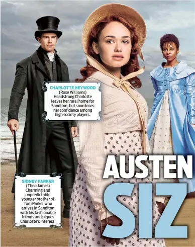  ??  ?? CHARLOTTE HEYWOOD (Rose Williams) Headstrong Charlotte leaves her rural home for Sanditon, but soon loses her confidence among high society players. SIDNEY PARKER (Theo James) Charming and unpredicta­ble younger brother of Tom Parker who arrives in Sanditon with his fashionabl­e friends and piques Charlotte’s interest.