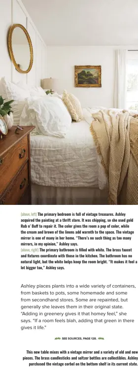  ?? ?? (above, left) The primary bedroom is full of vintage treasures. Ashley acquired the painting at a thrift store. It was chipping, so she used gold Rub n’ Buff to repair it. The color gives the room a pop of color, while the cream and brown of the linens add warmth to the space. The vintage mirror is one of many in her home. “There’s no such thing as too many mirrors, in my opinion,” Ashley says. (above, right) The primary bathroom is filled with white. The brass faucet and fixtures coordinate with those in the kitchen. The bathroom has no natural light, but the white helps keep the room bright. “It makes it feel a lot bigger too,” Ashley says.