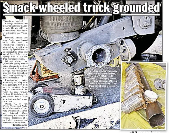  ??  ?? Dareh Gregorian Talk about running high on the hog. Two men were arrested, Westcheste­r officials said Thursday, after trying to hide more than 65 pounds of heroin (inset) in its axle (main). The drugs came from a Mexican cartel.