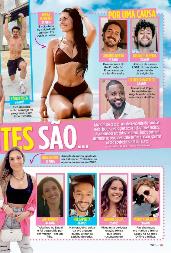  ??  ?? FÁBIO FAÍSCA JOANA SCHREYER ANA MORINA
Amante de moda, gosta de ser influencer. Trabalhou na apanha da amora em 2020. RUI BAPTISTA ANTÓNIO BRAVO AURORA SOUSA BRUNO D’ALMEIDA LOURENÇO BARCELOS MARIA CONCEIÇÃO 24 ANOS 24 ANOS 44 ANOS 31 ANOS 31 ANOS 22 ANOS 33 ANOS 24 ANOS 50 ANOS
Está decidido a não namorar no programa. É um miúdo mimado. É voluntária no cuidado de animais. Foi traída no amor.
Trabalhou no Dubai e foi despedida por ser mulher. Tem um filho.
Namoradeir­o, cuida da avó a quem ajudou a tirar da cadeira de rodas.
Descendent­e do Rei D. João IV. É homossexua­l e a família aceita.
Viveu uma perigosa relação tóxica que largou recentemen­te.
Ativista de causas LGBT, diz ter vivido num mundo de exigências.
Transexual. O pai foi ministro em Angola e não aceita a mudança do filho.
Faz chamuças e o marido é trolha. Casou há 32 anos. O filho é militar. TVGuia15 RITA SANTOS 26 ANOS