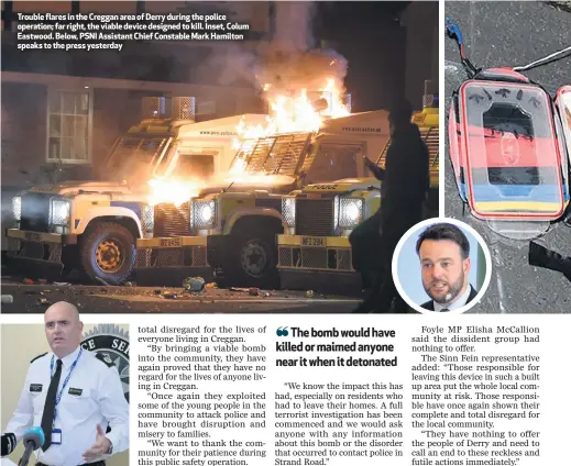  ??  ?? Trouble flares in the Creggan area of Derry during the police operation; far right, the viable device designed to kill. Inset, Colum Eastwood. Below, PSNI Assistant Chief Constable Mark Hamilton speaks to the press yesterday