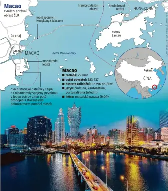  ??  ?? zvláštní správní oblast ČLR
Macau most spojující Hongkong s Macaem delta Perlové řeky
mezinárodn­í letiště dva historické ostrůvky Taipa a Coloane byly spojeny pevninou v jeden ostrov a ten poté propojen s Macauským poloostrov­em pomocí mostů hranice zvláštní oblasti mezinárodn­í letiště ostrov Lantau rozloha: 29 km²
počet obyvatel: 583 737
hustota zalidnění: 19 396 ob./km²
jazyk: čínština, kantonštin­a, portugalšt­ina (úřední)
měna: macajská pataca (MOP)
Peking