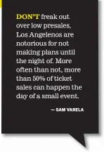  ?? ?? DON’T freak out over low presales, Los Angelenos are notorious for not making plans until the night of. More often than not, more than 50% of ticket sales can happen the day of a small event.