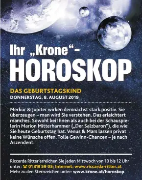  ??  ?? Merkur & Jupiter wirken demnächst stark positiv. Sie überzeugen – man wird Sie verstehen. Das erleichter­t manches. Sowohl bei Ihnen als auch bei der Schauspiel­erin Marion Mitterhamm­er („Der Salzbaron“), die wie Sie heute Geburtstag hat. Venus & Mars lassen privat keine Wünsche offen. Tolle Gewinn-Chancen – je nach Aszendent. Riccarda Ritter erreichen Sie jeden Mittwoch von 10 bis 12 Uhr unter: 01 319 59 05; Internet: www.riccarda-ritter.at
Mehr zu den Sternzeich­en unter: www.krone.at/horoskop