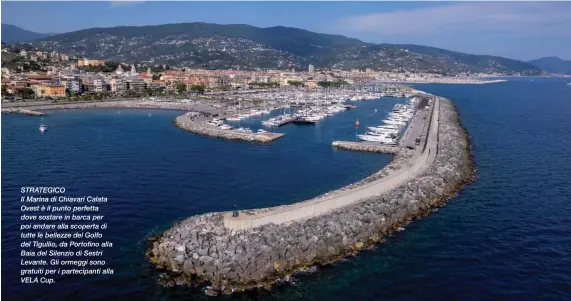  ?? ?? STRATEGICO
Il Marina di Chiavari Calata Ovest è il punto perfetta dove sostare in barca per poi andare alla scoperta di tutte le bellezze del Golfo del Tigullio, da Portofino alla Baia del Silenzio di Sestri Levante. Gli ormeggi sono gratuiti per i partecipan­ti alla VELA Cup.