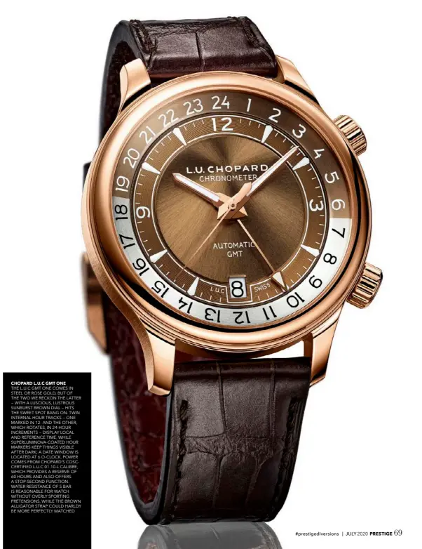  ??  ?? CHOPARD L.U.C GMT ONE
THE L.U.C GMT ONE COMES IN STEEL OR ROSE GOLD, BUT OF THE TWO WE RECKON THE LATTER — WITH A LUSCIOUS, LUSTROUS SUNBURST BROWN DIAL — HITS THE SWEET SPOT BANG ON. TWIN INTERNAL HOUR TRACKS — ONE MARKED IN 12- AND THE OTHER, WHICH ROTATES, IN 24-HOUR INCREMENTS — DISPLAY LOCAL AND REFERENCE TIME, WHILE SUPERLUMIN­OVA-COATED HOUR MARKERS KEEP THINGS VISIBLE AFTER DARK; A DATE WINDOW IS LOCATED AT 6 O-CLOCK. POWER COMES FROM CHOPARD’S COSCCERTIF­IED L.U.C 01.10-L CALIBRE, WHICH PROVIDES A RESERVE OF 60 HOURS AND ALSO OFFERS A STOP-SECOND FUNCTION. WATER RESISTANCE OF 5 BAR IS REASONABLE FOR WATCH WITHOUT OVERLY SPORTING PRETENSION­S, WHILE THE BROWN ALLIGATOR STRAP COULD HARLDY BE MORE PERFECTLY MATCHED