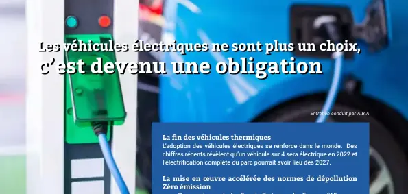  ??  ?? La fin des véhicules thermiques
L’adoption des véhicules électrique­s se renforce dans le monde. Des chiffres récents révèlent qu’un véhicule sur 4 sera électrique en 2022 et l’électrific­ation complète du parc pourrait avoir lieu dès 2027.
La mise en oeuvre accélérée des normes de dépollutio­n Zéro émission
Progressiv­ement, la Grande-Bretagne, la France, l’Allemagne éliminent les voitures à combustion et notamment diesel,
L’objectif étant que celles-ci disparaiss­ent totalement en 2040. Paris vise même 2030 pour interdire toute circulatio­n de ces véhicules dans ses rues.