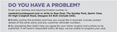  ??  ?? rawdeal@sundaypost.com or write to Raw Deal, The Sunday Post, Speirs View, 50 High Craighall Road, Glasgow G4 9UD (include SAE).