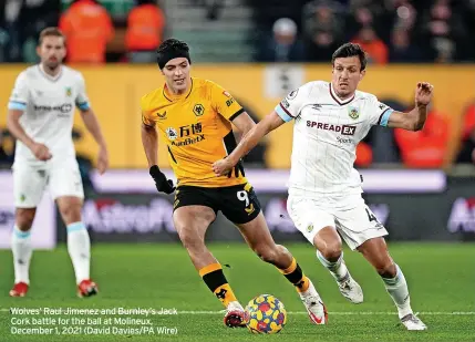  ?? ?? Wolves’ Raul Jimenez and Burnley’s Jack Cork battle for the ball at Molineux, December 1, 2021 (David Davies/pa Wire)