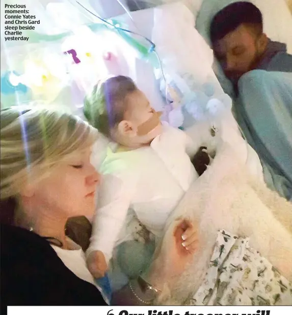  ??  ?? Precious moments: Connie Yates and Chris Gard sleep beside Charlie yesterday CHARLIE Gard’s parents last night posted a heartbreak­ing video message to their supporters online, revealing their continuing agony: