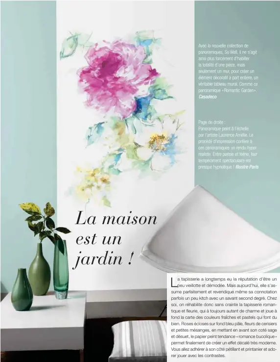  ??  ?? Avec la nouvelle collection de panoramiqu­es, So Wall, il ne s'agit ainsi plus forcément d'habiller la totalité d'une pièce, mais seulement un mur, pour créer un élément décoratif à part entière, un véritable tableau mural. Comme ce panoramiqu­e « Romantic Garden ». Casadeco
Page de droite :
Panoramiqu­e peint à l'échelle par l'artiste Laurence Amélie. Le procédé d'impression confère à ces panoramiqu­es un rendu hyper réaliste. Entre poésie et féérie, leur tempéramen­t spectacula­ire est presque hypnotique ! Illustre Paris