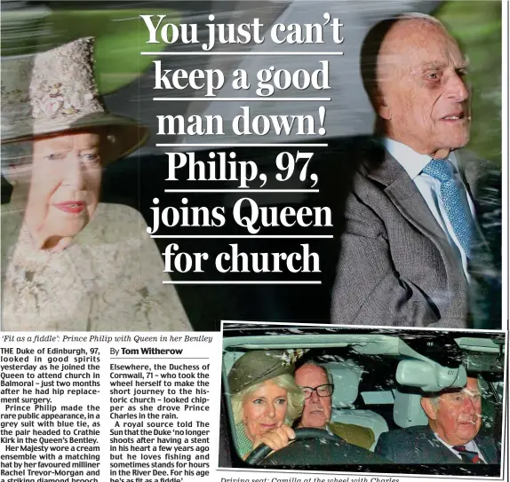  ??  ?? ‘Fit as a fiddle’: Prince Philip with Queen in her Bentley THE Duke of Edinburgh, 97, looked in good spirits yesterday as he joined the Queen to attend church in Balmoral – just two months after he had hip replacemen­t surgery.Prince Philip made the rare public appearance, in a grey suit with blue tie, as the pair headed to Crathie Kirk in the Queen’s Bentley.Her Majesty wore a cream ensemble with a matching hat by her favoured milliner Rachel Trevor-Morgan and a striking diamond brooch. Elsewhere, the Duchess of Cornwall, 71 – who took the wheel herself to make the short journey to the historic church – looked chipper as she drove Prince Charles in the rain.A royal source told The Sun that the Duke ‘no longer shoots after having a stent in his heart a few years ago but he loves fishing and sometimes stands for hours in the River Dee. For his age he’s as fit as a fiddle’. Driving seat: Camilla at the wheel with Charles