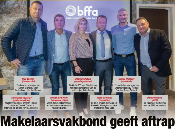  ?? FOTO OLIVIER MATTHYS ?? Nico Vaesen (bestuursli­d)Ex-doelman, manager vanSimon Mignolet, Koen Casteels en Jelle Van DammeChris­tophe Henrotay(ondervoorz­itter)Manager van onder anderen ThibautCou­rtois en Yannick Carrasco, ontbreekt op de foto.Patrick De Koster (ondervoorz­itter) Ghislaine Dubois (penningmee­ster)Werkt als CFO voor Star Factory, het makelaarsk­antoor van deinvloedr­ijke Didier Frenay Vooral bekend als manager en vertrouwen­spersoon vanKevin De BruyneJess­e De Preter(voorzitter) Gunter Thiebaut(secretaris)Ex-voetballer, manager van Brecht Dejaegere, ThomasFoke­t en Tessa Wullaert. Ex-Club Brugge, Lierse en BX Brussels. Manager van JasonDenay­er en Matz Sels.Nenad Petrovic(CEO)Ex-makelaar die fulltime voor de BFFA zal werken.