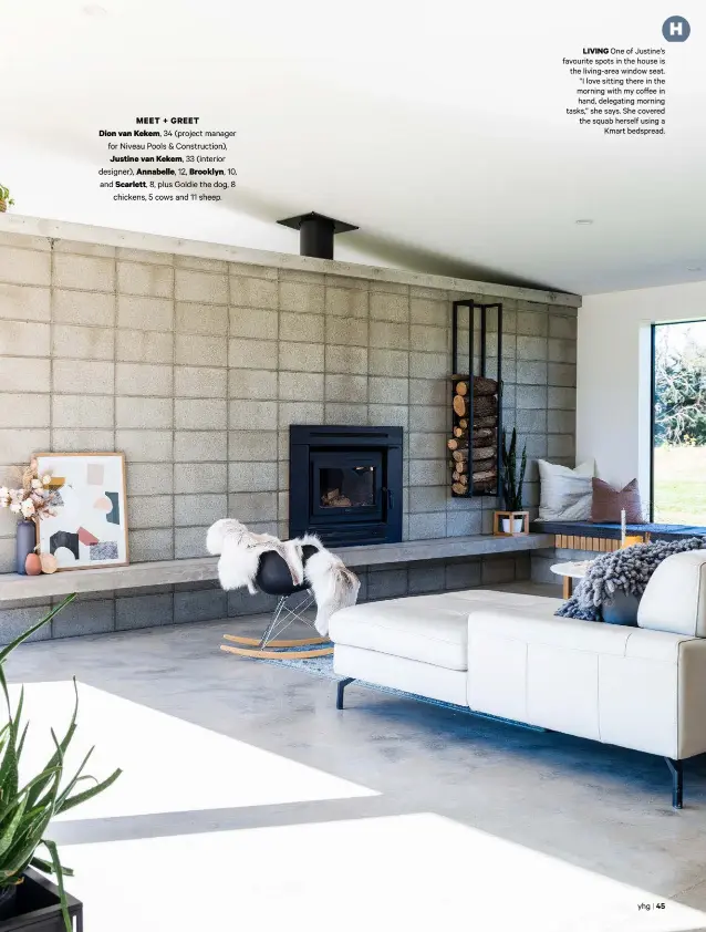 ??  ?? MEET + GREETDion van Kekem, 34 (project manager for Niveau Pools &amp; Constructi­on), Justine van Kekem, 33 (interior designer), Annabelle, 12, Brooklyn, 10, and Scarlett, 8, plus Goldie the dog, 8chickens, 5 cows and 11 sheep.LIVING One of Justine’s favourite spots in the house is the living-area window seat. “I love sitting there in the morning with my coffee in hand, delegating morning tasks,” she says. She covered the squab herself using aKmart bedspread.yhg