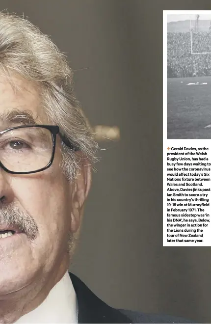  ??  ?? 2 Gerald Davies, as the president of the Welsh Rugby Union, has had a busy few days waiting to see how the coronaviru­s would affect today’s Six Nations fixture between Wales and Scotland. Above, Davies jinks past Ian Smith to score a try in his country’s thrilling 19-18 win at Murrayfiel­d in February 1971. The famous sidestep was ‘in his DNA’, he says. Below, the winger in action for the Lions during the tour of New Zealand later that same year.