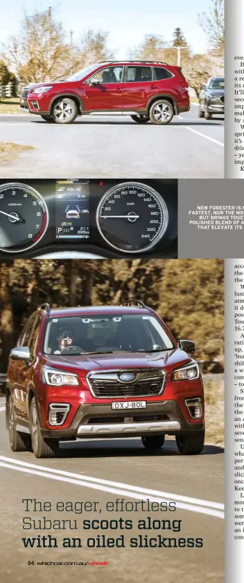  ??  ?? NEW FORESTER IS NOT THE FASTEST, NOR THE MOST FRUGAL, BUT BRINGS TOGETHER A POLISHED BLEND OF ATTRIBUTES THAT ELEVATE ITS APPEAL