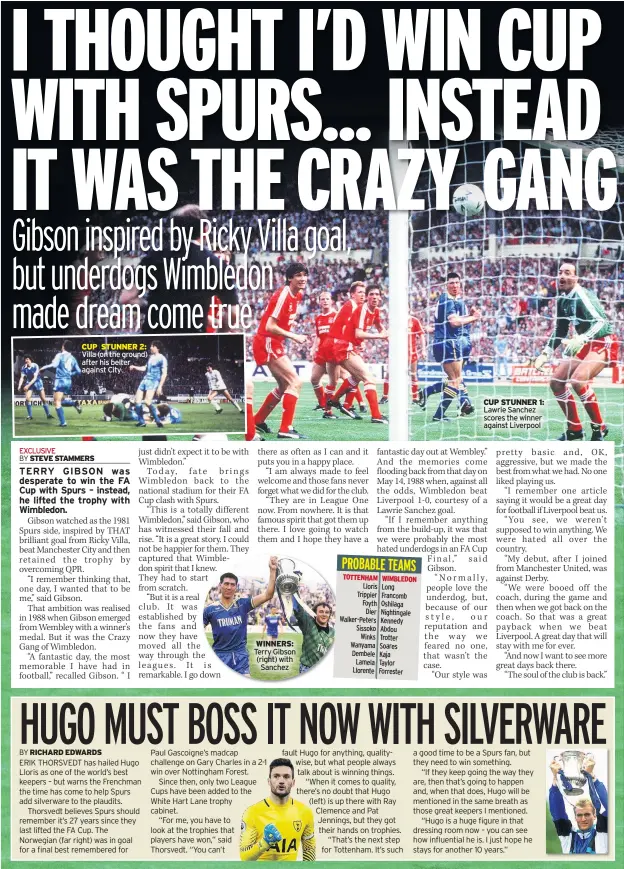  ??  ?? CUP STUNNER 2: Villa (on the ground) after his belter against City WINNERS: Terry Gibson (right) with Sanchez CUP STUNNER 1: Lawrie Sanchez scores the winner against Liverpool MAURICIO POCHETTINO said the FA Cup was not a priority for Tottenham earlier this season – but Harry Winks is hoping he changes his mind.The Spurs’ boss made it clear the Premier League and Champions League were top of his agenda, with the cup a poor third.But with the title now a vanished dream and Euro glory a tough ask – especially with Juventus around – Winks is keeping his fingers crossed the manager will think again.The midfielder said: “For me, the FA Cup’s massively important. It is a magical trophy everyone wants to win in their career.”At every Spurs’ home game the ‘Ossie’s Dream’ anthem is played – a reminder of Spurs’ great heritage in the cup.“The cup is something we take very seriously,” Winks added. “As English players growing up, it is a bit more special.“When the foreign lads arrive, they understand how important the FA Cup is. They understand what it means to the club and supporters.” AFC WIMBLEDON’S George Francomb wants redemption for two broken hearts when he comes up against Tottenham at Wembley today.The midfielder, 26, was dumped by Spurs aged 15 and, even though he’s still a huge fan, he admits he’d love to net against them.He was also devastated to miss out on playing at the national stadium when an injury ruled him out of the League Two play-off final in 2016.Francomb said: “I’d done my knee just before the play-off, so I missed out playing at Wembley, that was a bit of a low point.“That’s almost a bigger thing for me than even playing against Spurs, to right that wrong.”