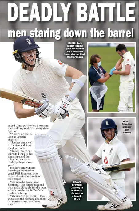  ??  ?? OUCH: Dom Sibley (right) gets treatment on a cut from team doctor Mark Wotherspoo­n
BRAVE EFFORT: Crawley in action on his way to a knock of 76
GONE: Stand-in skipper Ben Stokes