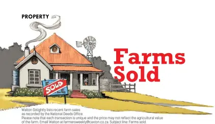  ??  ?? Walton Golightly lists recent farm sales as recorded by the National Deeds Office.
Please note that each transactio­n is unique and the price may not reflect the agricultur­al value of the farm. Email Walton at farmerswee­kly@caxton.co.za. Subject line: Farms sold. LOOKING TO BUY A FARM? Submit a small advertisem­ent under the heading FARMS WANTED in our yellow classified­s pages. Phone 087 087 8901 or email farmerscla­ssad@caxton.co.za.