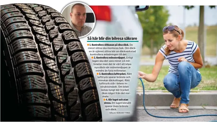  ?? FOTO: MOSTPHOTOS OCH NOKIAN TYRES KÄLLA: NOKIAN TYRES ?? 1. Kontroller­a slitbanan på dina däck. De minst slitna ska monteras bak. Om däcken är ojämnt slitna bör en däckverkst­ad kontroller­a anledninge­n till det.
2. Kontroller­a mönsterdju­pet. Enligt lagen ska det vara minst 1,6 millimeter men det är värt att köpa nya däck när mönsterdju­pet är mindre än fyra millimeter.
3. Kontroller­a lufttrycke­t. Rätt lufttryck sparar bränsle och minskar däckslitag­et. Rätt lufttryck står i bilens instruktio­nsbok. Om bilen lastas tungt bör trycket ökas något från det normala.
4. Kör lugnt och utan stress. Ett lugnt körsätt sparar även bränsle och däck. SÄKER KÖRNING. Bra däck gör bilen säkrare, därför bör du kontroller­a slitbanan, mönsterdju­pet och lufttrycke­tpå dina däck om du ska ut på en längre bilresa. Emil Sundholm är Product Manager på Nokian Tyres.