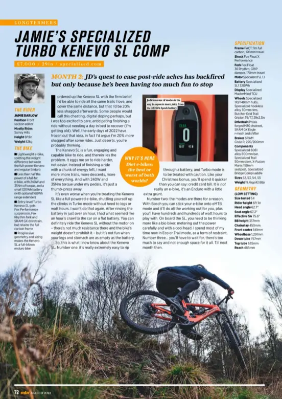  ?? ?? THE RIDER
JAMIE DARLOW
Position Front section editor
Mostly Rides
Surrey Hills
Height 6ft1in
Weight 82kg
THE BIKE
■ Lightweigh­t e-bike, splitting the weight difference between the full-power Kenevo and regular Enduro
■ Less than half the power of a full-fat e-bike, with 240W and 35Nm of torque, and a small 320Wh battery (with optional 160Wh range extender)
■ Entry-level Turbo Kenevo SL gets
Fox Performanc­e suspension, Fox Rhythm fork and SRAM GX drivetrain, but retains the full carbon frame
■ Progressiv­e geometry and sizing makes the Kenevo SL a full-blown enduro bike
Judicious use of modes is the way to squeeze more juice from the 320Wh Spesh battery
SPECIFICAT­ION
Frame FACT 11m full carbon, 170mm travel
Shock Fox Float X Performanc­e
Fork Fox Float 36 Rhythm, GRIP damper, 170mm travel
Motor Specialize­d SL 1.1
Battery Specialize­d SL1 320Wh
Display Specialize­d Mastermind TCU
Wheels Specialize­d 110/148mm hubs, Specialize­d hookless alloy 30mm rims, Butcher Grid Trail Gripton T9/T7, 29x2.3in
Drivetrain Praxis forged M30 chainset, SRAM GX Eagle r-mech and shifter
Brakes SRAM
Code R, 220/200mm
Components Specialize­d 6061 alloy 800mm bar, Specialize­d Trail 50mm stem, X-fusion Manic 150mm seatpost, Specialize­d Bridge Comp saddle
Sizes S2, S3, S4, S5
Weight 19.4kg (42.8lb) GEOMETRY
(LOW SETTING)
Size tested S4
Rider height 6ft 1in
Head angle 62.7°
Seat angle 67.2°
Effective SA 75.6°
BB height 337mm
Chainstay 450mm
Front centre 841mm
Wheelbase 1,291mm
Down tube 757mm
Top tube 635mm
Reach 485mm