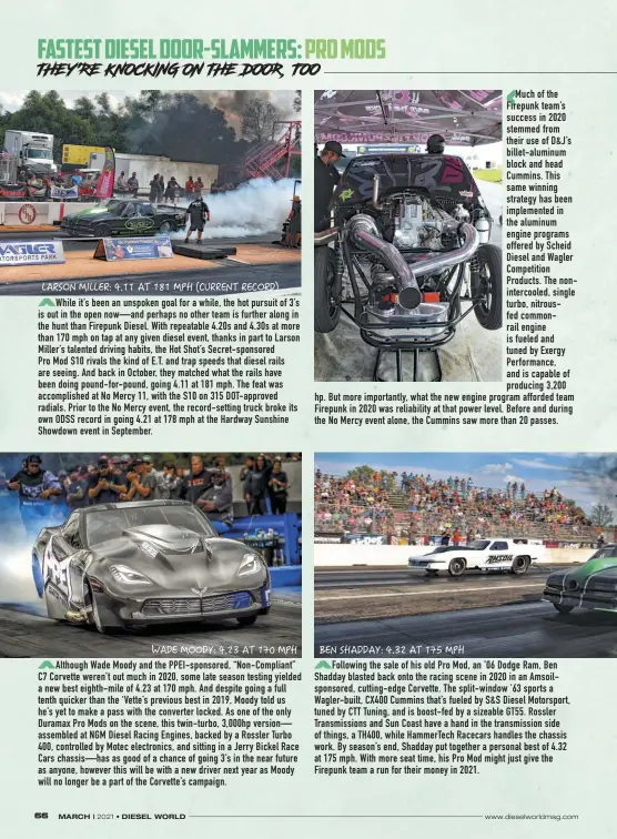  ??  ?? While it’s been an unspoken goal for a while, the hot pursuit of 3’s is out in the open now—and perhaps no other team is further along in the hunt than Firepunk Diesel. With repeatable 4.20s and 4.30s at more than 170 mph on tap at any given diesel event, thanks in part to Larson Miller’s talented driving habits, the Hot Shot’s Secret-sponsored
Pro Mod S10 rivals the kind of E.T. and trap speeds that diesel rails are seeing. And back in October, they matched what the rails have been doing pound-for-pound, going 4.11 at 181 mph. The feat was accomplish­ed at No Mercy 11, with the S10 on 315 Dot-approved radials. Prior to the No Mercy event, the record-setting truck broke its own ODSS record in going 4.21 at 178 mph at the Hardway Sunshine Showdown event in September.
Although Wade Moody and the Ppei-sponsored, “Non-compliant” C7 Corvette weren’t out much in 2020, some late season testing yielded a new best eighth-mile of 4.23 at 170 mph. And despite going a full tenth quicker than the ‘Vette’s previous best in 2019, Moody told us he’s yet to make a pass with the converter locked. As one of the only Duramax Pro Mods on the scene, this twin-turbo, 3,000hp version— assembled at NGM Diesel Racing Engines, backed by a Rossler Turbo 400, controlled by Motec electronic­s, and sitting in a Jerry Bickel Race Cars chassis—has as good of a chance of going 3’s in the near future as anyone, however this will be with a new driver next year as Moody will no longer be a part of the Corvette’s campaign.
Much of the Firepunk team’s success in 2020 stemmed from their use of D&J’S billet-aluminum block and head Cummins. This same winning strategy has been implemente­d in the aluminum engine programs offered by Scheid Diesel and Wagler Competitio­n Products. The noninterco­oled, single turbo, nitrousfed commonrail engine is fueled and tuned by Exergy Performanc­e, and is capable of producing 3,200 hp. But more importantl­y, what the new engine program afforded team Firepunk in 2020 was reliabilit­y at that power level. Before and during the No Mercy event alone, the Cummins saw more than 20 passes.
Following the sale of his old Pro Mod, an ’06 Dodge Ram, Ben Shadday blasted back onto the racing scene in 2020 in an Amsoilspon­sored, cutting-edge Corvette. The split-window ’63 sports a Wagler-built, CX400 Cummins that’s fueled by S&S Diesel Motorsport, tuned by CTT Tuning, and is boost-fed by a sizeable GT55. Rossler Transmissi­ons and Sun Coast have a hand in the transmissi­on side of things, a TH400, while Hammertech Racecars handles the chassis work. By season’s end, Shadday put together a personal best of 4.32 at 175 mph. With more seat time, his Pro Mod might just give the Firepunk team a run for their money in 2021.