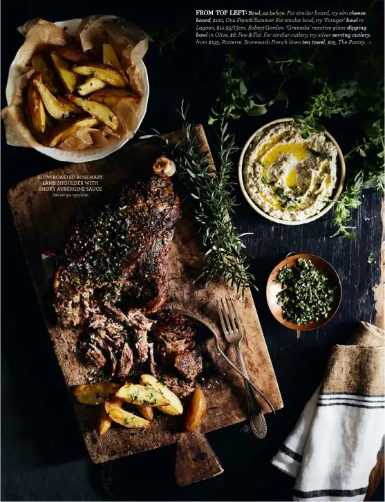  ??  ?? SLOW-ROASTED ROSEMARY
LAMB SHOULDER WITH SMOKY AUBERGINE SAUCE
See recipe opposite
FROM TOP LEFT: Bowl, as before. For similar board, try elm cheese board, $120, One French Summer. For similar bowl, try ‘Forager’ bowl in Lagoon, $14.95/13cm, Robert Gordon. ‘Granada’ reactive glass dipping
bowl in Olive, $8, Few & Far. For similar cutlery, try silver serving cutlery, from $195, Parterre. Stonewash French linen tea towel, $25, The Pantry. >