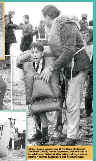  ??  ?? Above: Young survivor Joe O’Neill (son of Clarence and Lydia O’Neill) stands frightened, wet and cold in his adult-sized lifejacket after safely making it ashore. Below: A Wahine passenger being helped to shore.