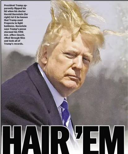  ??  ?? President Trump apparently flipped his lid when his doctor Harold Bornstein (far right) let it be known that Trump used Propecia to fight baldness. Bornstein says Trump’s posse stormed his Fifth Ave. office (inset), rifled through files and took all of...