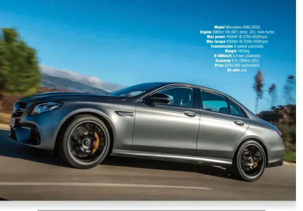  ??  ?? Model Mercedes-amg E63S Engine 3982cc V8 (90 ˚ ) dohc, 32v, twin-turbo Max power 450kw @ 5750-6500rpm Max torque 850Nm @ 2500-4500rpm Transmissi­on 9-speed automatic Weight 1955kg 0-100km/ h 3.4 sec (claimed) Economy 9.1L/100km (EU) Price $ 250,000...