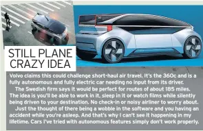  ??  ?? Volvo claims this could challenge short-haul air travel. It’s the 360c and is a fully autonomous and fully electric car needing no input from its driver.The Swedish firm says it would be perfect for routes of about 185 miles. The idea is you’ll be able to work in it, sleep in it or watch films while silently being driven to your destinatio­n. No check-in or noisy airliner to worry about.Just the thought of there being a wobble in the software and you having an accident while you’re asleep. And that’s why I can’t see it happening in my lifetime. Cars I’ve tried with autonomous features simply don’t work properly.