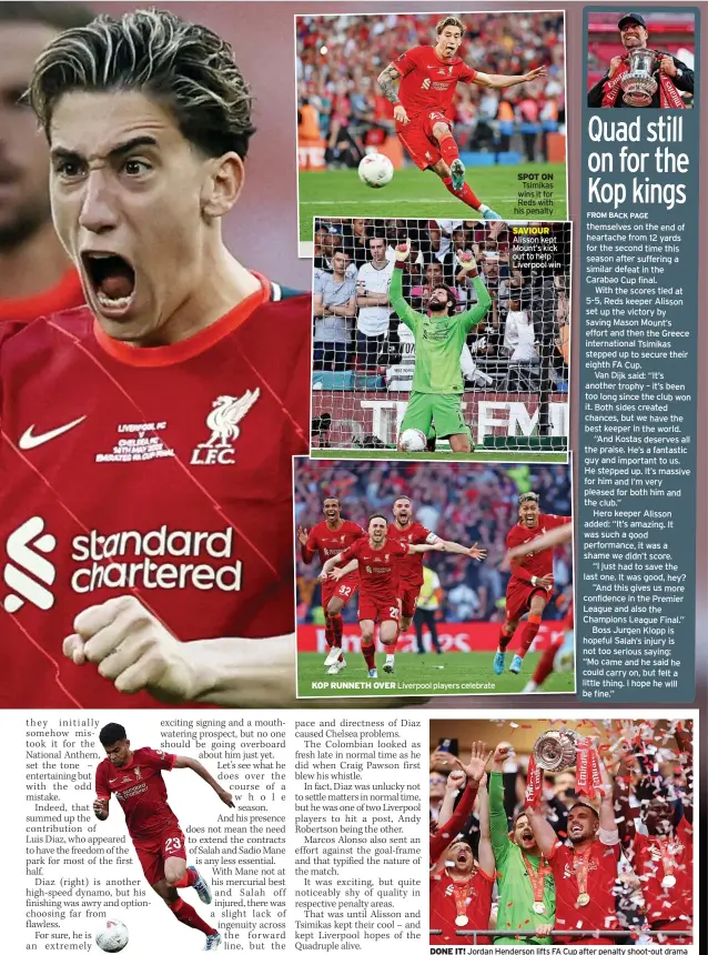  ?? ?? KOP RUNNETH OVER
Liverpool players celebrate
SPOT ON Tsimikas wins it for Reds with his penalty
SAVIOUR Alisson kept Mount’s kick out to help Liverpool win
DONE IT! Jordan Henderson lifts FA Cup after penalty shoot-out drama