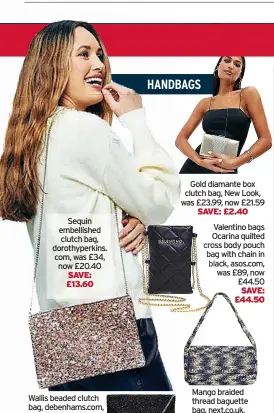  ?? ?? Sequin embellishe­d clutch bag, dorothyper­kins. com, was £34, now £20.40 SAVE: £13.60
Wallis beaded clutch bag, debenhams.com, was £35, now £21
Gold diamante box clutch bag, New Look, was £23.99, now £21.59
SAVE: £2.40
Valentino bags Ocarina quilted cross body pouch bag with chain in black, asos.com, was £89, now £44.50 SAVE: £44.50
Mango braided thread baguette bag, next.co.uk, was £99, now £49