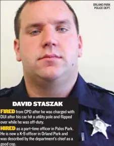  ?? ORLAND PARK POLICE DEPT. ?? DAVID STASZAK
FIRED from CPD after he was charged with DUI after his car hit a utility pole and flipped over while he was off- duty.
HIRED as a part- time officer in Palos Park. He is now a K- 9 officer in Orland Park and was described by the...