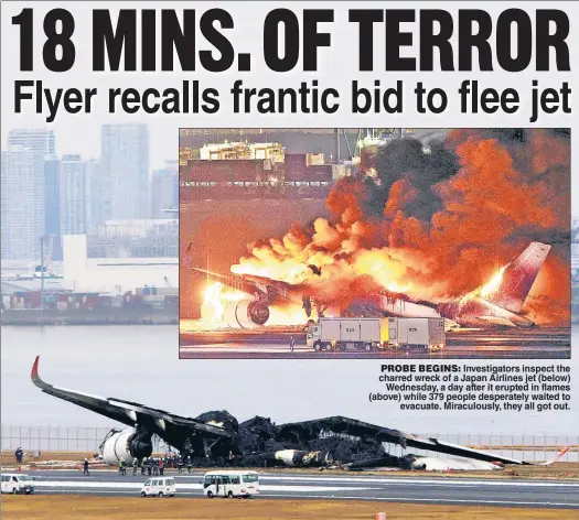  ?? ?? PROBE BEGINS: Investigat­ors inspect the charred wreck of a Japan Airlines jet (below) Wednesday, a day after it erupted in flames (above) while 379 people desperatel­y waited to evacuate. Miraculous­ly, they all got out.