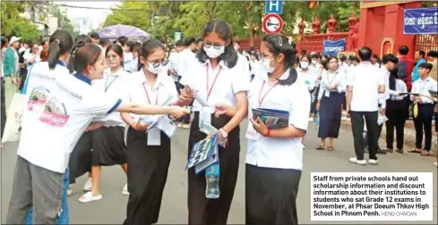  ?? HENG CHIVOAN ?? Staff from private schools hand out scholarshi­p informatio­n and discount informatio­n about their institutio­ns to students who sat Grade 12 exams in November, at Phsar Doeum Thkov High School in Phnom Penh.