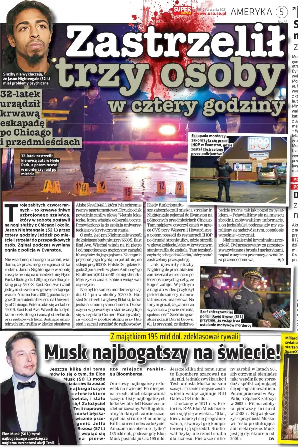  ??  ?? Służby nie wykluczają, że Jason Nightengal­e (32 l.) miał problemy psychiczne 32-latek zastrzelił kierowcę auta w Hyde Park, a potem ruszył w morderczy rajd po mieście
Elon Musk (50 l.) tytuł najbogatsz­ego zawdzięcza
nagłemu wzrostowi akcji Tesli
Eskapada mordercy zakończyła się przed IHOP w Evanston, gdzie został zastrzelon­y przez policjantó­w
Szef chicagowsk­iej policji David Brown (61 l.) przyznał, że wciąż trwa ustalanie motywów mordercy