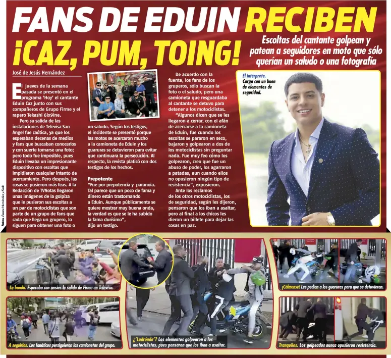  ?? ?? La banda. Esperaba con ansias la salida de Firme en Televisa.
A seguirlos.
Los fanáticos persiguier­on las camionetas del grupo. ¿’Ladrónde’? Los elementos golpearon a los motociclis­tas, pues pensaron que los iban a asaltar.
El intérprete. Carga con un buen de elementos de seguridad. ¡Cálmense! Les pedían a los guaruras para que se detuvieran.
Tranquilos. Los golpeados nunca opusieron resistenci­a.