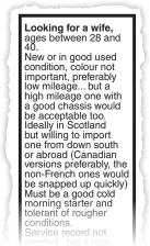  ??  ?? Looking for a wife, ages between 28 and 40. New or in good used condition, colour not important, preferably low mileage... but a high mileage one with a good chassis would be acceptable too. Ideally in Scotland but willing to import one from down south...