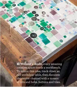  ??  ?? Without a doubt, every amazing creative space needs a workbench. To mimic this idea, track down an old workshop table, then decorate the centre channel with a mosaic of bits and bobs, buttons and tiles.