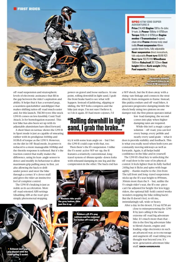  ??  ?? Exhaust and engine are shared with the road-going S model
Keyless ride: press the grey button, then just fire it up
Rubbers off: R’s peg rubbers can be removed for better off-road grip Akrapovic exhaust on launch bikes is an official KTM accessory