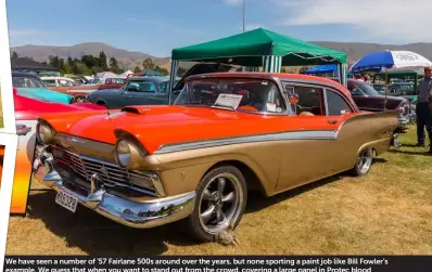  ??  ?? We have seen a number of ’57 Fairlane 500s around over the years, but none sporting a paint job like Bill Fowler’s example. We guess that when you want to stand out from the crowd, covering a large panel in Protec blood orange and others in champagne gold will achieve the goal. The Fairlane is sitting on 18x8-inch SSA Cobra wheels while motivation comes from a 408ci Cleveland and C4 trans, which sends power to the nine-inch diff out back