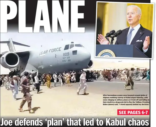  ??  ?? After horrendous scenes were beamed around globe of Afghans mobbing runway at Kabul airport Monday, with some clinging to military plane as it took off and falling to their death in a desperate bid to flee the Taliban, President Biden (above) said, “I stand squarely behind my decision.”