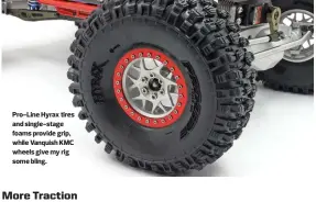  ??  ?? Pro-line Hyrax tires and single-stage foams provide grip, while Vanquish KMC wheels give my rig some bling.