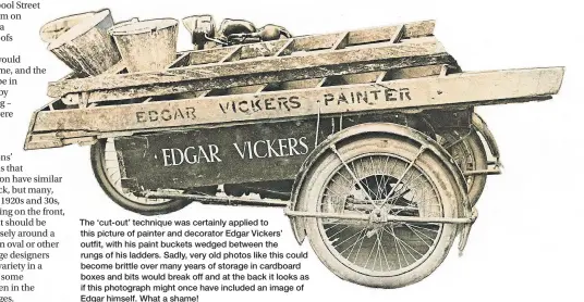  ?? ?? The ‘cut-out’ technique was certainly applied to this picture of painter and decorator Edgar Vickers’ outfit, with his paint buckets wedged between the rungs of his ladders. Sadly, very old photos like this could become brittle over many years of storage in cardboard boxes and bits would break off and at the back it looks as if this photograph might once have included an image of Edgar himself. What a shame!