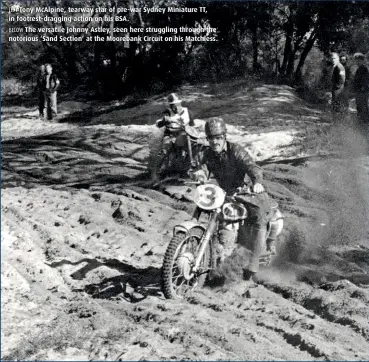  ??  ?? LEFT Tony McAlpine, tearway star of pre-war Sydney Miniature TT, in footrest-dragging action on his BSA. BELOW The versatile Johnny Astley, seen here struggling through the notorious ‘Sand Section’ at the Moorebank Circuit on his Matchless.