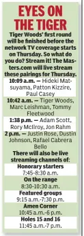  ??  ?? Tiger Woods’ first round will be finished before the network TV coverage starts on Thursday. So what do you do? Stream it! The Masters.com will live stream these pairings for Thursday. 10:09 a.m. — 10:42 a.m. — 1:38 p.m. — 2 p.m. — There will also be...