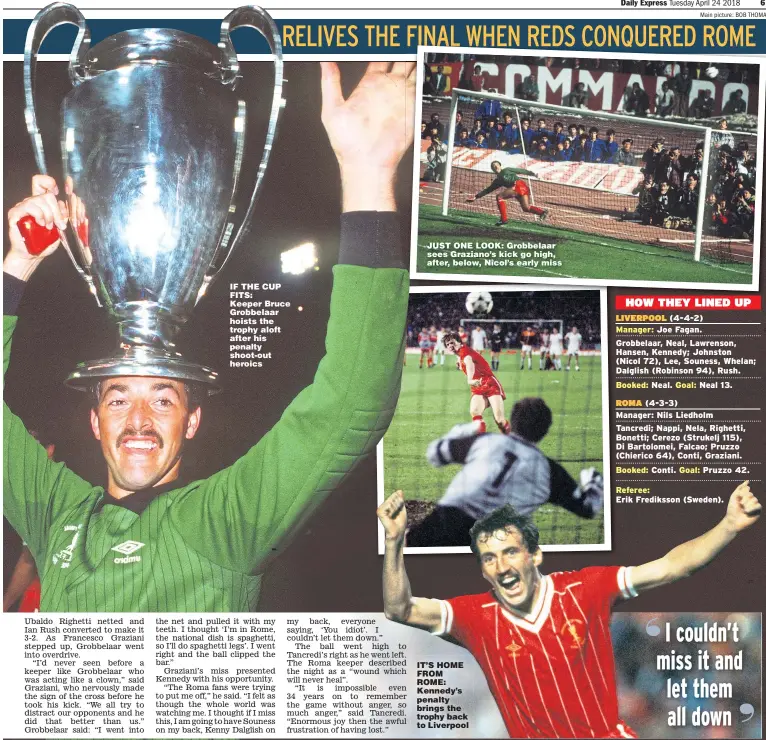  ??  ?? IF THE CUP FITS: Keeper Bruce Grobbelaar hoists the trophy aloft after his penalty shoot-out heroics JUST ONE LOOK: Grobbelaar sees Graziano’s kick go high, after, below, Nicol’s early miss IT’S HOME FROM ROME: Kennedy’s penalty brings the trophy back...