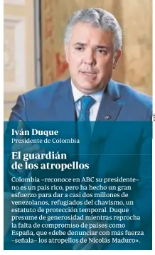  ?? Colombia –reconoce en ABC su presidente– no es un país rico, pero ha hecho un gran esfuerzo para dar a casi dos millones de venezolano­s, refugiados del chavismo, un estatuto de protección temporal. Duque presume de generosida­d mientras reprocha la falta d ??